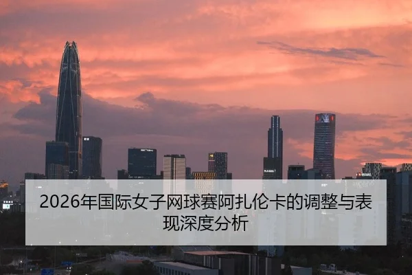 2026年国际女子网球赛阿扎伦卡的调整与表现深度分析